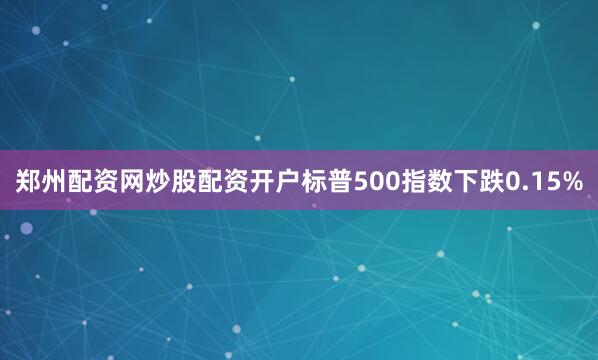 郑州配资网炒股配资开户标普500指数下跌0.15%