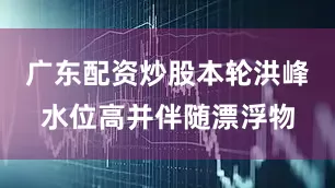 广东配资炒股本轮洪峰水位高并伴随漂浮物