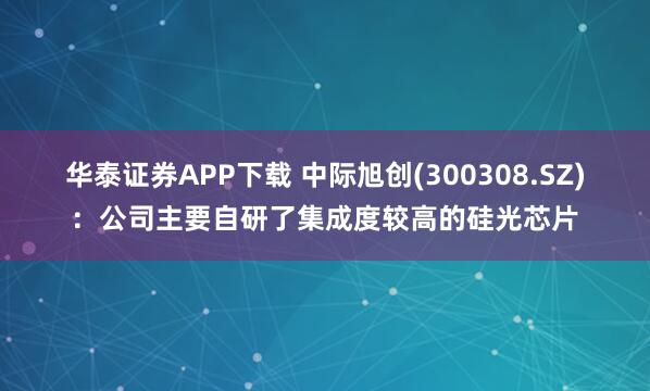 华泰证券APP下载 中际旭创(300308.SZ)：公司主要自研了集成度较高的硅光芯片