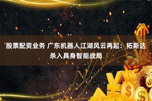 股票配资业务 广东机器人江湖风云再起：拓斯达杀入具身智能战局