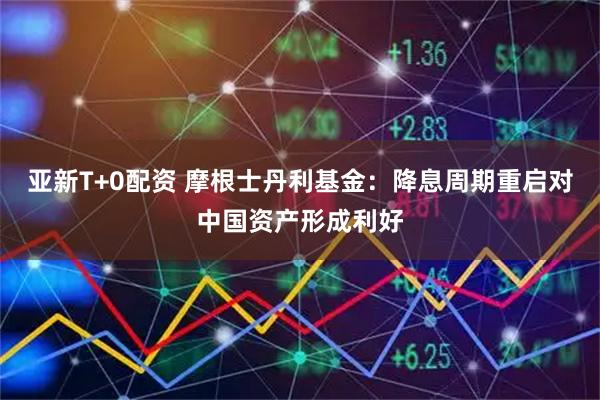 亚新T+0配资 摩根士丹利基金：降息周期重启对中国资产形成利好