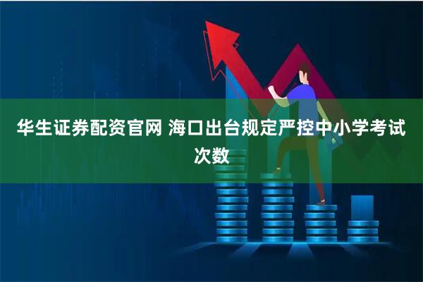 华生证券配资官网 海口出台规定严控中小学考试次数