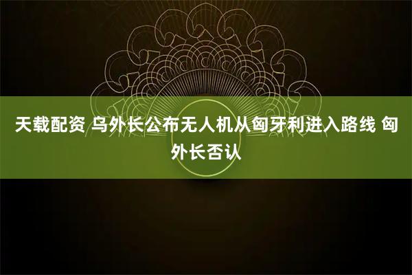 天载配资 乌外长公布无人机从匈牙利进入路线 匈外长否认