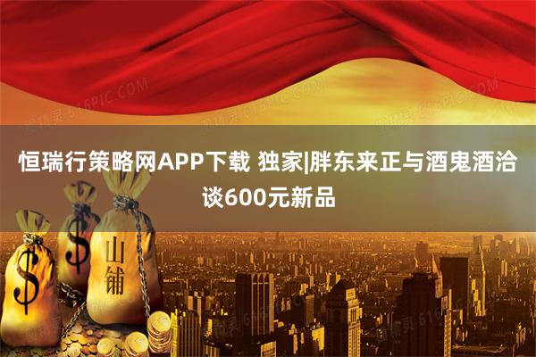 恒瑞行策略网APP下载 独家|胖东来正与酒鬼酒洽谈600元新品