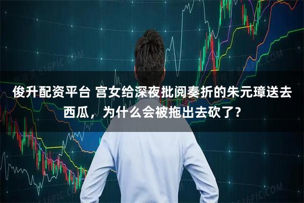 俊升配资平台 宫女给深夜批阅奏折的朱元璋送去西瓜，为什么会被拖出去砍了？