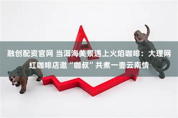融创配资官网 当洱海美景遇上火焰咖啡：大理网红咖啡店邀“咖叔”共煮一壶云南情