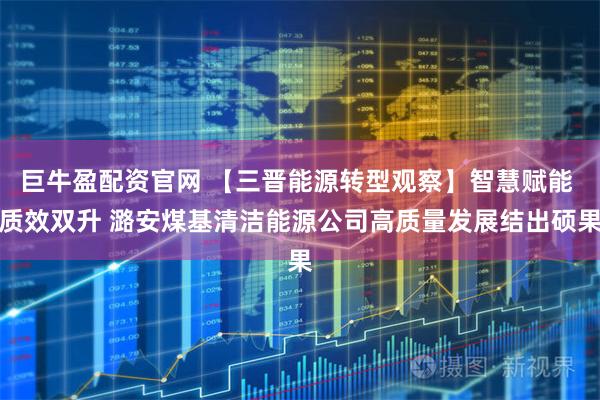 巨牛盈配资官网 【三晋能源转型观察】智慧赋能 质效双升 潞安煤基清洁能源公司高质量发展结出硕果