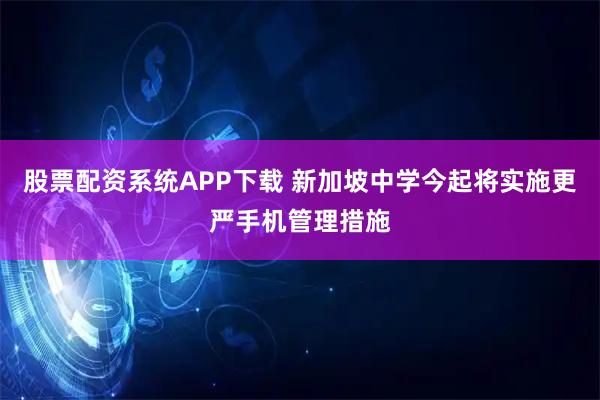 股票配资系统APP下载 新加坡中学今起将实施更严手机管理措施