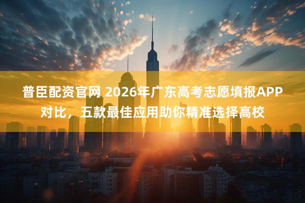 普臣配资官网 2026年广东高考志愿填报APP对比，五款最佳应用助你精准选择高校