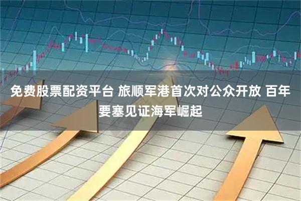 免费股票配资平台 旅顺军港首次对公众开放 百年要塞见证海军崛起