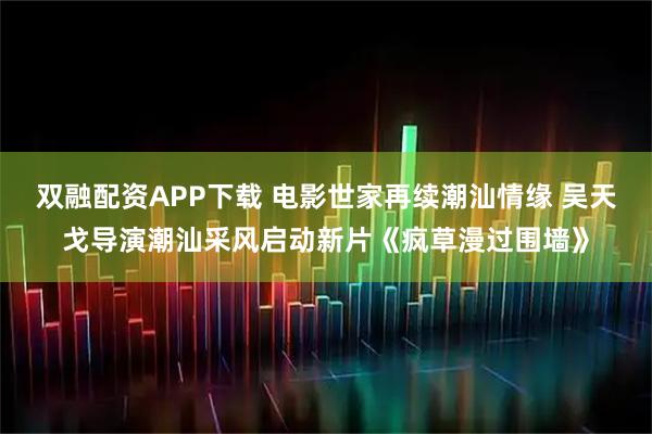 双融配资APP下载 电影世家再续潮汕情缘 吴天戈导演潮汕采风启动新片《疯草漫过围墙》