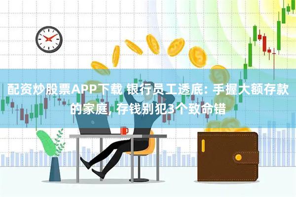 配资炒股票APP下载 银行员工透底: 手握大额存款的家庭, 存钱别犯3个致命错