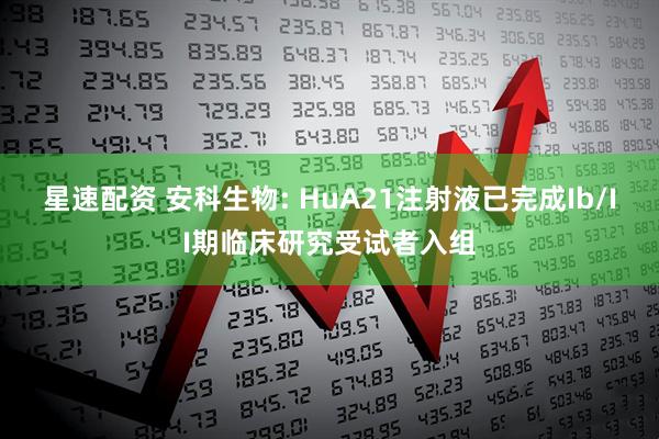 星速配资 安科生物: HuA21注射液已完成Ib/II期临床研究受试者入组
