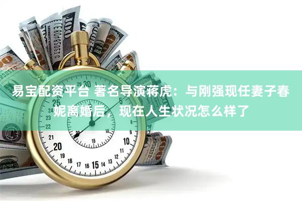 易宝配资平台 著名导演蒋虎：与刚强现任妻子春妮离婚后，现在人生状况怎么样了