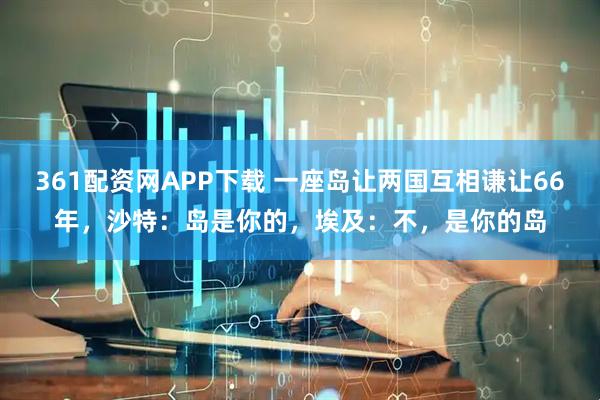 361配资网APP下载 一座岛让两国互相谦让66年，沙特：岛是你的，埃及：不，是你的岛