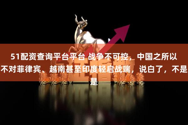 51配资查询平台平台 战争不可控，中国之所以不对菲律宾、越南甚至印度轻启战端，说白了，不是