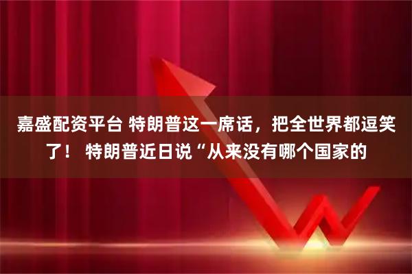 嘉盛配资平台 特朗普这一席话，把全世界都逗笑了！ 特朗普近日说“从来没有哪个国家的