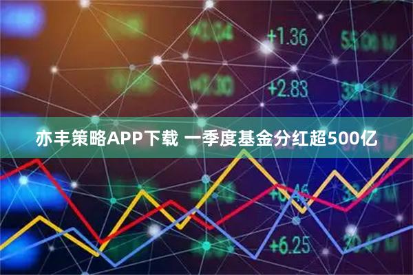 亦丰策略APP下载 一季度基金分红超500亿