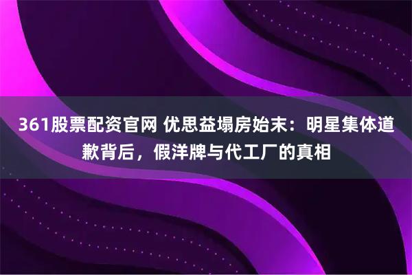 361股票配资官网 优思益塌房始末：明星集体道歉背后，假洋牌与代工厂的真相