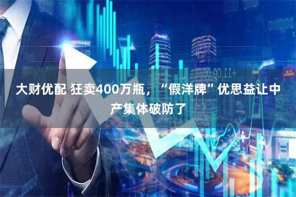 大财优配 狂卖400万瓶,“假洋牌”优思益让中产集体破防了