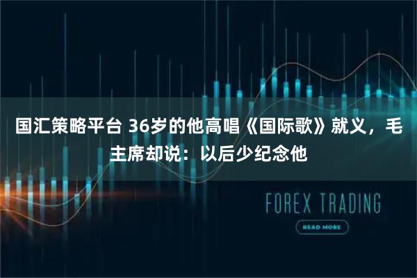 国汇策略平台 36岁的他高唱《国际歌》就义，毛主席却说：以后少纪念他