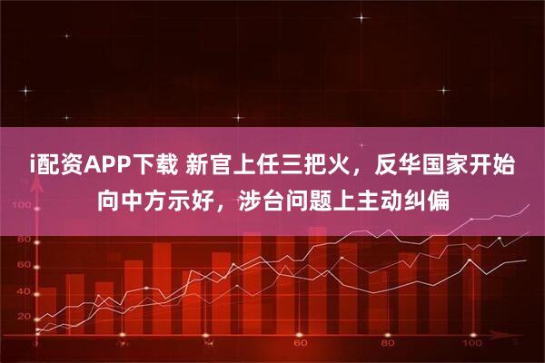 i配资APP下载 新官上任三把火,反华国家开始向中方示好,涉台问题上主动纠偏