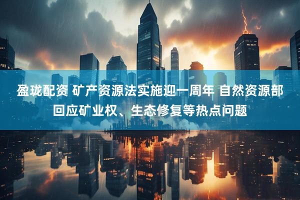 盈珑配资 矿产资源法实施迎一周年 自然资源部回应矿业权、生态修复等热点问题